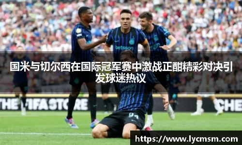 国米与切尔西在国际冠军赛中激战正酣精彩对决引发球迷热议